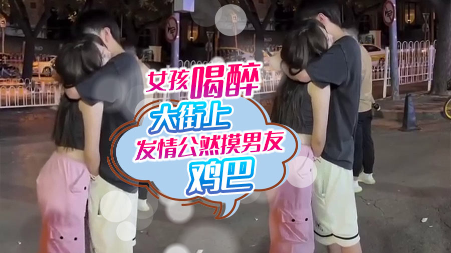 女孩喝醉大街上发情公然摸男友鸡巴