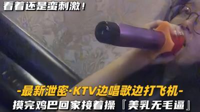 【最新泄密KTV边唱歌边打飞机】回家接着操，美乳无毛逼