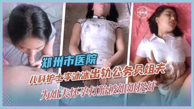 【乱伦黑料】郑州市儿科护士李冰冰出轨公务员姐夫,为姐夫怀孕打胎被姐姐捉奸