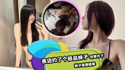 夜店约了个极品妹子 双管齐下直接把妹子操的高潮痉挛!