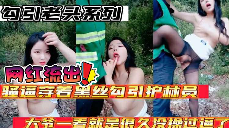 网红流出勾引老头系列骚逼穿着黑丝勾引护林员大爷大爷太猛了一看就是好久没操过逼了