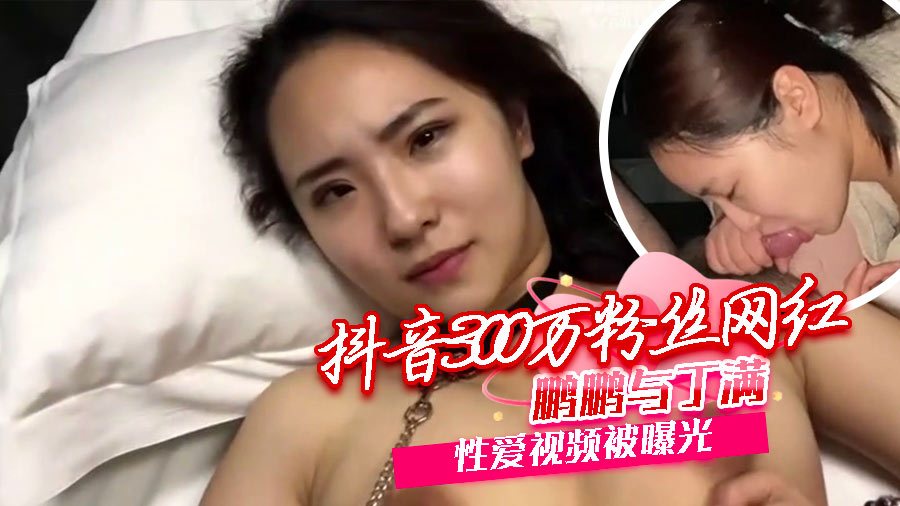 抖音300万粉丝网红【鹏鹏与丁满】的性爱视频被曝光